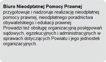 Biuro Nieodpłatnej Pomocy Prawnej przygotowuje i nadzoruje realizację nieodpłatnej pomocy prawnej, nieodpłatnego poradnictwa obywatelskiego i edukacji prawnej. Prowadzi też obsługę organizacyjną postępowań sądowych, egzekucyjnych i administracyjnych w sprawach dotyczących Powiatu i jego jednostek organizacyjnych.